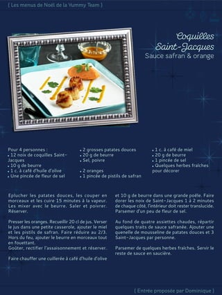 Pour 4 personnes :
12 noix de coquilles Saint-
Jacques
10 g de beurre
1 c. à café d’huile d’olive
Une pincée de fleur de sel
2 grosses patates douces
20 g de beurre
Sel, poivre
2 oranges
1 pincée de pistils de safran
1 c. à café de miel
20 g de beurre
1 pincée de sel
Quelques herbes fraîches
pour décorer
Eplucher les patates douces, les couper en
morceaux et les cuire 15 minutes à la vapeur.
Les mixer avec le beurre. Saler et poivrer.
Réserver.
Presser les oranges. Recueillir 20 cl de jus. Verser
le jus dans une petite casserole, ajouter le miel
et les pistils de safran. Faire réduire au 2/3.
Hors du feu, ajouter le beurre en morceaux tout
en fouettant.
Goûter, rectifier l’assaisonnement et réserver.
Faire chauffer une cuillerée à café d’huile d’olive
et 10 g de beurre dans une grande poêle. Faire
dorer les noix de Saint-Jacques 1 à 2 minutes
de chaque côté, l’intérieur doit rester translucide.
Parsemer d’un peu de fleur de sel.
Au fond de quatre assiettes chaudes, répartir
quelques traits de sauce safranée. Ajouter une
quenelle de mousseline de patates douces et 3
Saint-Jacques par personne.
Parsemer de quelques herbes fraîches. Servir le
reste de sauce en saucière.
 