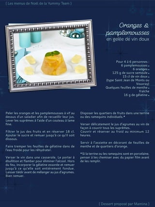 Pour 4 à 6 personnes :
6 pamplemousses
6 oranges
125 g de sucre semoule
15 cl de vin doux
(type Saint Jean de Monts ou
Vouvray)
Quelques feuilles de menthe
fraîche
16 g de gélatine
Peler les oranges et les pamplemousses à vif au
dessus d’un saladier afin de recueillir leur jus.
Lever les suprêmes à l’aide d’un couteau à lame
fine.
Filtrer le jus des fruits et en réserver 18 cl.
Ajouter le sucre et remuer jusqu’à ce qu’il soit
dissous.
Faire tremper les feuilles de gélatine dans de
l'eau froide pour les réhydrater.
Verser le vin dans une casserole. Le porter à
ébullition et flamber pour éliminer l’alcool. Hors
du feu, incorporer la gélatine essorée et remuer
jusqu’à ce qu’elle soit entièrement fondue.
Laisser tiédir avant de mélanger au jus d’agrumes.
Bien remuer.
Disposer les quartiers de fruits dans une terrine
ou des ramequins individuels.*
Verser délicatement le jus d’agrumes au vin de
façon à couvrir tous les suprêmes.
Couvrir et réserver au froid au minimum 12
heures.
Servir à l’assiette en décorant de feuilles de
menthe et de quartiers d’orange.
*Si la terrine ou les ramequins sont en porcelaine,
penser à les chemiser avec du papier film avant
de les remplir.
 