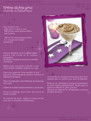 Pour 4 personnes :
140 g de foie gras mi cuit
300 ml de crème liquide entière
sel et poivre
300 ml de crème liquide entière
6 c. à soupe de vinaigre
balsamique
Dans un récipient, verser la crème liquide
entière très froide et le vinaigre
balsamique.
Au batteur, fouetter et monter en chantilly
onctueuse.
Mettre dans une poche à douille munie
d'une douille cannelée, réserver au froid.
Dans une casserole, faire chauffer le foie
gras et la crème liquide de manière à obtenir un
mélange homogène.
Mixer la préparation afin d'éliminer les éventuels
morceaux.
Goûter et rectifier l'assaisonnement si nécessaire.
Verser le mélange chaud dans des verres et
laisser refroidir.
Au moment de servir, napper la crème de foie
gras avec la chantilly au balsamique.
La chantilly au vinaigre balsamique peut être
réalisée dans un siphon pour plus de légèreté.
Dans ce cas, mélanger le vinaigre balsamique à
la crème comme précédemment. Verser dans un
siphon en filtrant et gazer une fois.
Secouer et réserver au réfrigérateur jusqu’au
moment de servir.
 
