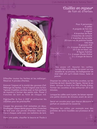 Pour 4 personnes :
4 cailles
4 poignée de foin bio
1 oignon
4 branches de thym
2 branches de romarin
2 branches de sarriette
20 tranches de poitrine fumée
très fines
4 gousses d'ail
2 c. à soupe de miel liquide
10 cl de vin blanc sec
8 figues fraîches
1 c. à soupe d'huile d'olive
2 c. à soupe de beurre
Effeuiller toutes les herbes et les mélanger.
Réserver 4 pincées d'herbes.
Emincer l'oignon et la moitié des gousses d'ail.
Mélanger les herbes, l’ail et l’oignon avec le foin.
Tapisser 4 petites cocottes avec ce foin parfumé
de manière à former des petits nids. Poser 2
tranches de lard au fond de chaque nid.
Préchauffer le four à 200° et enfourner les
cocottes pour les préchauffer.
Couper les gousses d’ail restantes en deux.
Envelopper chaque demie gousse dans 3 tranches
de lard avec une pincée d'herbes réservées.
Farcir chaque caille avec ces ballotins de lard.
Dans une poêle, chauffer le beurre et l’huile à
feu assez vif. Ajouter les cailles.
Lorsqu’elles sont dorées, les poser sur une
assiette et, au pinceau, les badigeonner de
miel tiédi afin qu'il s'étale mieux. Saler et
poivrer.
Disposer les cailles au fond des cocottes, sur les
tranches de lard. Ajouter les figues. Verser le vin
blanc. Arroser le tout d'un filet d'huile d'olive.
Fermer les cocottes et les enfourner 20 à 25
minutes.
Lorsque les cailles sont à point, les laisser reposer
une petite dizaine de minutes avant de servir.
Servir en cocotte pour que chacun découvre le
parfum en soulevant le couvercle.
Déguster les cailles, par exemple avec des
pommes de terre rissolées aux pruneaux et au
lard.
 