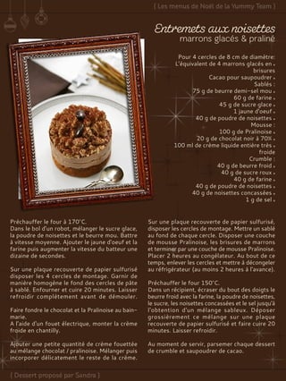 Pour 4 cercles de 8 cm de diamètre:
L’équivalent de 4 marrons glacés en
brisures
Cacao pour saupoudrer
Sablés :
75 g de beurre demi-sel mou
60 g de farine
45 g de sucre glace
1 jaune d'oeuf
40 g de poudre de noisettes
Mousse :
100 g de Pralinoise
20 g de chocolat noir à 70%
100 ml de crème liquide entière très
froide
Crumble :
40 g de beurre froid
40 g de sucre roux
40 g de farine
40 g de poudre de noisettes
40 g de noisettes concassées
1 g de sel
Préchauffer le four à 170°C.
Dans le bol d'un robot, mélanger le sucre glace,
la poudre de noisettes et le beurre mou. Battre
à vitesse moyenne. Ajouter le jaune d'oeuf et la
farine puis augmenter la vitesse du batteur une
dizaine de secondes.
Sur une plaque recouverte de papier sulfurisé
disposer les 4 cercles de montage. Garnir de
manière homogène le fond des cercles de pâte
à sablé. Enfourner et cuire 20 minutes. Laisser
refroidir complètement avant de démouler.
Faire fondre le chocolat et la Pralinoise au bain-
marie.
A l'aide d'un fouet électrique, monter la crème
froide en chantilly.
Ajouter une petite quantité de crème fouettée
au mélange chocolat / pralinoise. Mélanger puis
incorporer délicatement le reste de la crème.
Sur une plaque recouverte de papier sulfurisé,
disposer les cercles de montage. Mettre un sablé
au fond de chaque cercle. Disposer une couche
de mousse Pralinoise, les brisures de marrons
et terminer par une couche de mousse Pralinoise.
Placer 2 heures au congélateur. Au bout de ce
temps, enlever les cercles et mettre à décongeler
au réfrigérateur (au moins 2 heures à l'avance).
Préchauffer le four 150°C.
Dans un récipient, écraser du bout des doigts le
beurre froid avec la farine, la poudre de noisettes,
le sucre, les noisettes concassées et le sel jusqu'à
l'obtention d'un mélange sableux. Déposer
grossièrement ce mélange sur une plaque
recouverte de papier sulfurisé et faire cuire 20
minutes. Laisser refroidir.
Au moment de servir, parsemer chaque dessert
de crumble et saupoudrer de cacao.
 