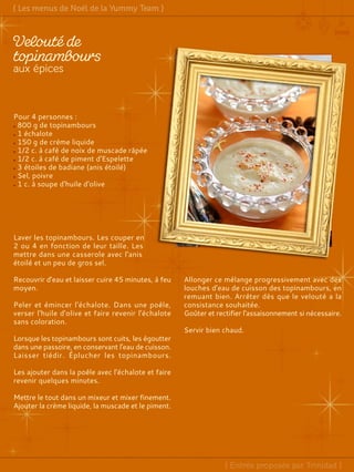 Pour 4 personnes :
800 g de topinambours
1 échalote
150 g de crème liquide
1/2 c. à café de noix de muscade râpée
1/2 c. à café de piment d'Espelette
3 étoiles de badiane (anis étoilé)
Sel, poivre
1 c. à soupe d'huile d'olive
Laver les topinambours. Les couper en
2 ou 4 en fonction de leur taille. Les
mettre dans une casserole avec l'anis
étoilé et un peu de gros sel.
Recouvrir d'eau et laisser cuire 45 minutes, à feu
moyen.
Peler et émincer l'échalote. Dans une poêle,
verser l'huile d'olive et faire revenir l'échalote
sans coloration.
Lorsque les topinambours sont cuits, les égoutter
dans une passoire, en conservant l'eau de cuisson.
Laisser tiédir. Éplucher les topinambours.
Les ajouter dans la poêle avec l'échalote et faire
revenir quelques minutes.
Mettre le tout dans un mixeur et mixer finement.
Ajouter la crème liquide, la muscade et le piment.
Allonger ce mélange progressivement avec des
louches d'eau de cuisson des topinambours, en
remuant bien. Arrêter dès que le velouté a la
consistance souhaitée.
Goûter et rectifier l'assaisonnement si nécessaire.
Servir bien chaud.
 