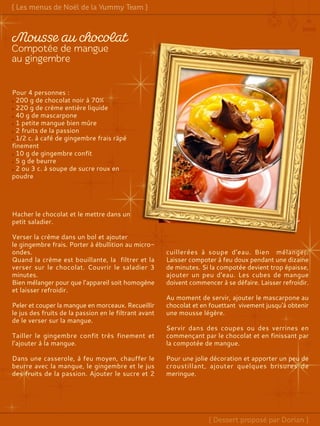 Pour 4 personnes :
200 g de chocolat noir à 70%
220 g de crème entière liquide
40 g de mascarpone
1 petite mangue bien mûre
2 fruits de la passion
1/2 c. à café de gingembre frais râpé
finement
10 g de gingembre confit
5 g de beurre
2 ou 3 c. à soupe de sucre roux en
poudre
Hacher le chocolat et le mettre dans un
petit saladier.
Verser la crème dans un bol et ajouter
le gingembre frais. Porter à ébullition au micro-
ondes.
Quand la crème est bouillante, la filtrer et la
verser sur le chocolat. Couvrir le saladier 3
minutes.
Bien mélanger pour que l’appareil soit homogène
et laisser refroidir.
Peler et couper la mangue en morceaux. Recueillir
le jus des fruits de la passion en le filtrant avant
de le verser sur la mangue.
Tailler le gingembre confit très finement et
l’ajouter à la mangue.
Dans une casserole, à feu moyen, chauffer le
beurre avec la mangue, le gingembre et le jus
des fruits de la passion. Ajouter le sucre et 2
cuillerées à soupe d'eau. Bien mélanger.
Laisser compoter à feu doux pendant une dizaine
de minutes. Si la compotée devient trop épaisse,
ajouter un peu d'eau. Les cubes de mangue
doivent commencer à se défaire. Laisser refroidir.
Au moment de servir, ajouter le mascarpone au
chocolat et en fouettant vivement jusqu'à obtenir
une mousse légère.
Servir dans des coupes ou des verrines en
commençant par le chocolat et en finissant par
la compotée de mangue.
Pour une jolie décoration et apporter un peu de
croustillant, ajouter quelques brisures de
meringue.
 