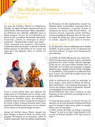 Près de deux mois de festivités…
Au pays de Frédéric Mistral et d’Alphonse
Daudet, les fêtes de Noël commencent dès la
Sainte Barbe. Elles sont dites “fêtes calendales”,
en référence aux calendes célébrées sous la
Rome Antique. Ce jour-là, le 4 décembre, on
sème du blé, promesse de fertilité, fécondité,
fraternité, comme en témoigne le dicton
provençal : “Quand le blé va bien, tout vient”.
Cette pratique est toujours d’actualité,
notamment dans les écoles. Le blé de la Sainte
Barbe pousse en décembre et on coupe ses
tiges pour les déposer dans la crèche, en
offrande.
C’est à cette même date que débute les
préparatifs et l’installation de la crèche, ainsi
que le choix des santons selon une tradition qui
remonte au XIIIème siècle. On attribue la
première mise en scène vivante de la naissance
du Christ à Saint François d’Assise mais il faut
attendre le XVIIème siècle pour voir la création
d’une crèche et de personnages en bois...
Autour de l’enfant Jésus, Marie, Joseph, les
Rois-Mages, le bœuf et l’âne, la crèche s’est
peuplée de bergers et de moutons, selon la
tradition pastorale. Puis, les métiers traditionnels
de Provence ont été représentés, à partir du
XIXème siècle : la lavandière, le porteur d’ail, le
meunier, le rémouleur, le porteur d’olive, la
vendeuse de morue, celle d’huile d’olive… et
d’autres encore supposés porter bonheur,
comme la porteuse de poule noire et “lou ravi”,
le simple du village qui, placé en premier dans
la crèche, apporte la joie dans la maison.
La Veillée de Noël
Le 24 décembre a lieu la célébration de la Veillée
de Noël, le gros souper et les 13 desserts qui
viennent clôturer le repas avec beaucoup de
gourmandise.
La veillée de Noël débute par lou cacho fio :
l'aîné et le plus jeune portent, à deux, une bûche
provenant d’un arbre fruitier. Elle est aspergée
3 fois de vin cuit avant d'être flamber dans la
cheminée. Sur la table sont dressées 3 nappes
blanches pour rappeler la Saint Trinité, 3 bougies
ou chandeliers y sont posés et la table est mise
pour 3 jours. Au centre de la table trône le blé
de la Sainte Barbe.
Sitôt la cérémonie du cacho fio terminée, le
gros souper, servi avant la Messe de Minuit,
peut commencer. Il se compose d’escargots, de
morue, de cardons, céleris et épinards, souvent
accompagnés d’une anchoïade.
Essentiellement des chairs maigres et des
légumes, le tout autrefois accompagnés de 13
pains différents !
A l’issue du gros souper, on sert les fameux 13
desserts. Et ce n’est qu’après la Messe de Minuit
que l’on mange le repas gras, gibier et viandes
rôties, vins et chocolats…
A noter, le jour de Noël, on mange à nouveau
”maigre” le midi et on boit l’aïgo boulido le 25
au soir, le fameux bouillon à l’ail “que sauvo la
vida” !
 