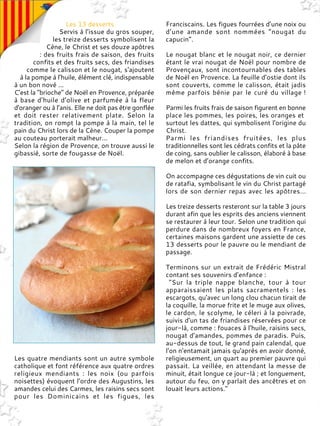 Les 13 desserts
Servis à l’issue du gros souper,
les treize desserts symbolisent la
Cène, le Christ et ses douze apôtres
: des fruits frais de saison, des fruits
confits et des fruits secs, des friandises
comme le calisson et le nougat, s'ajoutent
à la pompe à l’huile, élément clé, indispensable
à un bon nové ...
C’est la "brioche" de Noël en Provence, préparée
à base d’huile d’olive et parfumée à la fleur
d'oranger ou à l’anis. Elle ne doit pas être gonflée
et doit rester relativement plate. Selon la
tradition, on rompt la pompe à la main, tel le
pain du Christ lors de la Cène. Couper la pompe
au couteau porterait malheur...
Selon la région de Provence, on trouve aussi le
gibassié, sorte de fougasse de Noël.
Les quatre mendiants sont un autre symbole
catholique et font référence aux quatre ordres
religieux mendiants : les noix (ou parfois
noisettes) évoquent l’ordre des Augustins, les
amandes celui des Carmes, les raisins secs sont
pour les Dominicains et les figues, les
Franciscains. Les figues fourrées d’une noix ou
d’une amande sont nommées “nougat du
capucin”.
Le nougat blanc et le nougat noir, ce dernier
étant le vrai nougat de Noël pour nombre de
Provençaux, sont incontournables des tables
de Noël en Provence. La feuille d’ostie dont ils
sont couverts, comme le calisson, était jadis
même parfois bénie par le curé du village !
Parmi les fruits frais de saison figurent en bonne
place les pommes, les poires, les oranges et
surtout les dattes, qui symbolisent l'origine du
Christ.
Parmi les friandises fruitées, les plus
traditionnelles sont les cédrats confits et la pâte
de coing, sans oublier le calisson, élaboré à base
de melon et d’orange confits.
On accompagne ces dégustations de vin cuit ou
de ratafia, symbolisant le vin du Christ partagé
lors de son dernier repas avec les apôtres...
Les treize desserts resteront sur la table 3 jours
durant afin que les esprits des anciens viennent
se restaurer à leur tour. Selon une tradition qui
perdure dans de nombreux foyers en France,
certaines maisons gardent une assiette de ces
13 desserts pour le pauvre ou le mendiant de
passage.
Terminons sur un extrait de Frédéric Mistral
contant ses souvenirs d’enfance :
"Sur la triple nappe blanche, tour à tour
apparaissaient les plats sacramentels : les
escargots, qu'avec un long clou chacun tirait de
la coquille, la morue frite et le muge aux olives,
le cardon, le scolyme, le céleri à la poivrade,
suivis d'un tas de friandises réservées pour ce
jour-là, comme : fouaces à l'huile, raisins secs,
nougat d'amandes, pommes de paradis. Puis,
au-dessus de tout, le grand pain calendal, que
l'on n'entamait jamais qu'après en avoir donné,
religieusement, un quart au premier pauvre qui
passait. La veillée, en attendant la messe de
minuit, était longue ce jour-là ; et longuement,
autour du feu, on y parlait des ancêtres et on
louait leurs actions."
 