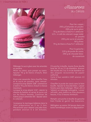 Pour les coques :
200 g d’amandes en poudre
200 g de sucre glace
70 g de blancs d’oeuf à t° ambiante
1/2 c. à café de colorant rouge violet
en poudre
200 g de sucre en poudre
60 g d’eau
70 g de blancs d’oeuf à t° ambiante
Pour la ganache :
120 g de purée de cassis
240 g de chocolat blanc
de couverture
Mélanger le sucre glace avec les amandes
en poudre.
Mixer au robot, puis passer au tamis.
Ajouter 70 g de blancs d’oeufs. Bien
mélanger.
Dans une casserole, faire chauffer l’eau
et le sucre en poudre, sans remuer.
Lorsque le sirop atteint 108°, commencer
à battre 70 g de blancs d'oeuf à vitesse
maximum.
Lorsque le sirop atteint 114°, ralentir la
vitesse du batteur et verser le sucre cuit
sur les blancs montés. Continuer de
battre jusqu’à atteindre 50°. Ajouter alors
le colorant.
Incorporer la meringue italienne dans la
1ère préparation en 2 ou 3 fois.
Macaronner pour obtenir une pâte lisse,
pendant environ 5 à 10 minutes.
À la poche à douille, munie d'une douille
lisse de 10 ou 11 de diamètre, dresser
des boules de 2 ou 3 cm de diamètre sur
des plaques recouvertes de papier
sulfurisé.
Cuire à four ventilé à 140° environ 13
minutes.
Chauffer la purée de cassis sans la faire
bouillir. Ajouter le chocolat blanc. Laisser
fondre puis bien mélanger. Mixer afin d
'obtenir un mélange homogène. Laisser
refroidir, puis mettre au frais plusieurs
heures, 4 ou 5 heures minimum.
Remplir une poche à douille de ganache
bien froide et garnir les macarons.
Réfrigérer au moins 24 heures dans une
boite hermétique avant la dégustation.
 