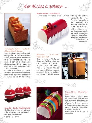 Christophe Felder - La bûche
clémentine de Corse
Pain de gênes tout en légèreté,
compotée de clémentines de
Corse, crème brûlée à la vanille
et à la clémentine ; le tout
enrobé par un crémeux aux
châtaignes et décoré avec des
quartiers de clémentines de
Corse confites...
6 parts - Environ 39 euros
En vente exceptionnelle dans les
meilleures épiceries corses de
Paris les 23 et 24 décembre.
Pierre Hermé - Bûche Ella
Sur la trace indélébile d’un Summer pudding, Ella est un
concentré de goûts.
Trois couches
successives de
biscuit au citron et
à l’huile d’olive ,
crème mousseline
au citron, compotée
de fruits rouges.
3/4 parts - 46 euros,
6/8 parts - 69 euros
À partir du 10
décembre.
Monoprix - Le Cadeau
Poire Caramel
Une création Philippe
Segond, Meilleur Ouvrier
de France Pâtissier.
Biscuit aux amandes,
mousse poire et dés de
poire caramélisées, mousse
caramel beurre salée.
6/8 parts - 18,50 euros
Ladurée - Bûche Boule de Noël
Un biscuit chocolat, un crémeux
à la poire et une onctueuse
mousse aux marrons.
6 parts - 77 euros
Richard Sève - Bûche Top
Coat
Un entremets pulpy... Sous
le dôme multicolore, un
coeur acidulé de compotée
d’abricots Bergeron, un
crémeux à la pistache et un
délicat biscuit crumble.
6 parts - 37 euros
Disponible à partir du 15
décembre.
 