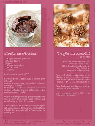 200 g de chocolat pâtissier
200 g de beurre
4 oeufs
100 g de sucre glace
10 g de farine
1/2 orange
Préchauffer le four à 180°C.
Faire fondre le chocolat avec le beurre, bien
mélanger.
Ajouter le sucre glace, les oeufs et la farine.
Mélanger à nouveau.
Prélever le zeste d'une demie orange lavée et
séchée. Le hacher finement et l’incorporer à la
préparation au chocolat.
Verser le mélange dans un grand moule beurré
si nécessaire. La couche de pâte doit faire 0,5
cm d'épaisseur. Cuire 15 minutes.
Sortir le plat du four du four, démouler après
refroidissement et découper des petites étoiles
à l’aide d’un emporte-pièce. Saupoudrer de
sucre glace.
Pour une vingtaine de truffes :
200 g de chocolat noir
100 g de crème fraîche entière
30 g de beurre
100 g de pralin en poudre
Faire fondre le chocolat au bain-marie.
Ajouter le beurre et bien mélanger.
Hors du feu, ajouter la crème fraîche et
réserver 1h30 au réfrigérateur.
Faire des boules avec la ganache en les
formant entre les paumes.
Les rouler dans le pralin. Réserver au
frais avant de déguster.
 