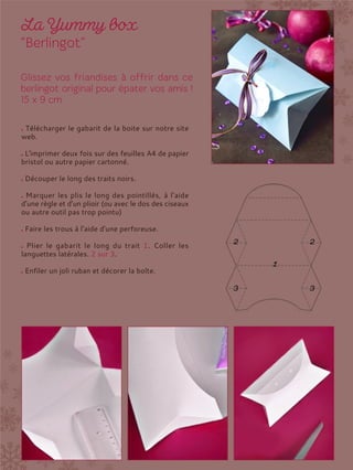Télécharger le gabarit de la boite sur notre site
web.
L'imprimer deux fois sur des feuilles A4 de papier
bristol ou autre papier cartonné.
Découper le long des traits noirs.
Marquer les plis le long des pointillés, à l’aide
d’une règle et d’un plioir (ou avec le dos des ciseaux
ou autre outil pas trop pointu)
Faire les trous à l'aide d'une perforeuse.
Plier le gabarit le long du trait 1. Coller les
languettes latérales. 2 sur 3.
Enfiler un joli ruban et décorer la boîte.
 