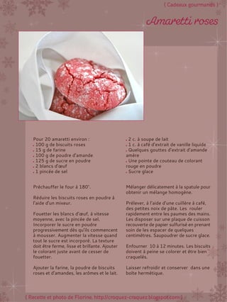 Préchauffer le four à 180°.
Réduire les biscuits roses en poudre à
l'aide d'un mixeur.
Fouetter les blancs d’œuf, à vitesse
moyenne, avec la pincée de sel.
Incorporer le sucre en poudre
progressivement dès qu’ils commencent
à mousser. Augmenter la vitesse quand
tout le sucre est incorporé. La texture
doit être ferme, lisse et brillante. Ajouter
le colorant juste avant de cesser de
fouetter.
Ajouter la farine, la poudre de biscuits
roses et d’amandes, les arômes et le lait.
Mélanger délicatement à la spatule pour
obtenir un mélange homogène.
Prélever, à l’aide d’une cuillère à café,
des petites noix de pâte. Les rouler
rapidement entre les paumes des mains.
Les disposer sur une plaque de cuisson
recouverte de papier sulfurisé en prenant
soin de les espacer de quelques
centimètres. Saupoudrer de sucre glace.
Enfourner 10 à 12 minutes. Les biscuits
doivent à peine se colorer et être bien
craquelés.
Laisser refroidir et conserver dans une
boîte hermétique.
Pour 20 amaretti environ :
100 g de biscuits roses
15 g de farine
100 g de poudre d’amande
125 g de sucre en poudre
2 blancs d’œuf
1 pincée de sel
2 c. à soupe de lait
1 c. à café d’extrait de vanille liquide
Quelques gouttes d’extrait d’amande
amère
Une pointe de couteau de colorant
rouge en poudre
Sucre glace
 