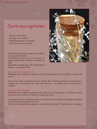 Citrons non traités
Oranges non traitées
Pamplemousses non traités
Clémentines non traitées
À l'aide d'un économe, prélever les zestes
sans la peau blanche.
Les laisser sécher 2 ou 3 jours sur un
papier (rebord de fenêtre ou devant le
feu).
Quand ils sont bien secs, les mixer jusqu'à
obtenir une poudre fine.
Sucre parfumé aux agrumes :
Mélanger une cuillère à soupe de poudre d’agrumes avec 6 cuillères à soupe de
sucre.
Conserver, dans un bocal en verre, à l’abri de la lumière et dans un endroit sec.
Il peut servir à parfumer un cake, des biscuits ... ou même sucrer une boisson
chaude.
Cacao chaud à l’orange :
Mélanger une cuillère à café de poudre d’écorce d’orange avec 2 cuillères à soupe
de cacao non sucré et 5 cuillères à soupe de sucre.
Conserver dans un endroit sec dans un bocal en verre, à l’abri de la lumière. Ajouter
au lait chaud au moment de servir.
On peut éventuellement ajouter une pincée de piment d’Espelette au mélange.
 