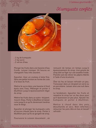 Plonger les fruits dans une bassine d’eau
froide. Laisser tremper 24 heures en
changeant l’eau très souvent.
Egoutter. Avec un couteau à lame fine,
faire une petite incision en forme de croix
à la base du fruit.
Mettre le sucre dans une bassine à fond
épais avec l’eau. Mélanger et porter à
ébullition jusqu’à épaississement léger
du sirop.
Mettre les fruits dans un autre récipient.
Couvrir d’eau. Porter à ébullition et laisser
cuire jusqu’à ce qu’ils deviennent tendres
sous le doigt.
Egoutter et plonger les kumquats cuits
et encore chauds dans le sirop. Porter à
ébullition pour qu’ils se gorgent de sirop.
Poursuivre la cuisson doucement , en
remuant de temps en temps jusqu’à
épaississement du sirop. Une goutte de
sirop doit se figer sur une assiette froide.
Prendre soin de retirer les pépins libérés
à l’aide d’une écumoire.
Ôter du feu et laisser refroidir un peu.
Transvaser dans un récipient en verre ou
en porcelaine. Laisser ainsi une nuit dans
le sirop.
Le lendemain, égoutter les fruits et
remettre le sirop sur un feu doux pour
qu’il épaississe un peu plus. Ajouter les
kumquats et porter à ébullition.
Mettre à chaud dans des pots
ébouillantés et secs. Bien refermer,
retourner les pots tête en bas et laisser
refroidir.
1 kg de kumquats
1 kg sucre
2 verres d’eau
 