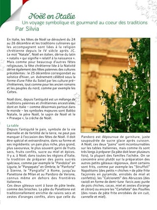 En Italie, les fêtes de Noël se déroulent du 24
au 26 décembre et les traditions culinaires qui
les accompagnent sont liées à la religion
chrétienne depuis le IV siècle après JC.
Le mot "Natale", Noël en italien, dérive du latin
« natalis » qui signifie « relatif à la naissance ».
Mais comme pour beaucoup d'autres fêtes
religieuses, la fête chrétienne liée à la Nativité
dérive également des fêtes païennes des cultures
précédentes : le 25 décembre correspondait au
solstice d'hiver, un événement célébré sous la
forme d'une Fête du Soleil par les culture pré-
chrétiennes, tout comme pour les ancien romains
et les peuples du nord, comme par exemple les
Celtes.
Noël donc, depuis l'antiquité est un mélange de
traditions païennes et chrétiennes ancestrales,
dont en Italie - comme désormais partout dans
le monde - les symboles majeures sont Babbo
Natale, le père Noël, le sapin de Noël et le
« Presepe », la crèche de Noël.
La table
Depuis l'antiquité le pain, symbole de la vie
éternelle et de fertilité de la terre, ne peut pas
manquer à l'occasion des fêtes de Noël. Il doit
être spécial et extraordinaire, dans sa forme et
ses ingrédients: un pain plus riche, plus grand,
plus savoureux, le plus souvent garni de fruits
secs, fruits confits, sucre ou miel et épices.
Il y a, à Noël, dans toutes les régions d'Italie,
la tradition de préparer des pains sucrés
spéciaux, comme par exemple le "Pandolce" en
Ligurie, le "Panpepato" en Ombrie, le "Panforte"
à Sienne, le "Pangiallo" à Rome, jusqu'au
Panettone de Milan et au Pandoro de Verone,
connus même en dehors des frontières
italiennes.
Ces deux gâteaux sont à base de pâte levée,
comme des brioches. La pâte du Panettone est
traditionnellement enrichie de raisins secs et
zestes d'oranges confits, alors que celle du
Pandoro est dépourvue de garniture, juste
saupoudrée de sucre glace après cuisson.
A Noël, ces deux "pains" sont incontournables
sur les tables Italiennes, mais comme ils sont
très longs à préparer (la pâte doit lever plusieurs
fois), la plupart des familles l'achète. On se
concentre ainsi plutôt sur la préparation des
autres petits gâteaux régionaux, dont certains
sont frits, comme par exemple les "Struffoli"
Napolitains (des petits « chiches » de pâte frite
façonnés en pyramide, enrobés de miel et
confettis), les "Calcionetti" des Abruzzes (des
ravioli en forme de demi-lune farcis avec purée
de pois chiches, cacao, miel et zestes d'orange
et citron) ou encore les "Cartellate" des Pouilles
(des roses de pâte frite enrobées de vin cuit,
cannelle et miel).
 
