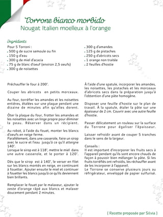 Pour 5 Torroni :
500 g de sucre semoule ou fin
150 g d'eau
300 g de miel d'acacia
75 g de blanc d'oeuf (environ 2,5 oeufs)
300 g de noisettes
300 g d'amandes
125 g de pistaches
250 g d'abricots secs
1 orange non traitée
2 feuilles d'hostie
Préchauffer le four à 200°.
Couper les abricots en petits morceaux.
Au four, torréfier les amandes et les noisettes
entières, étalées sur une plaque pendant une
dizaine de minutes afin qu’elles dorent.
Ôter la plaque du four, frotter les amandes et
les noisettes avec un linge propre pour éliminer
la peau. Réserver dans un récipient.
Au robot, à l’aide du fouet, monter les blancs
d'oeufs en neige ferme.
Parallèlement, dans une casserole, faire un sirop
avec le sucre et l'eau jusqu'à ce qu'il atteigne
140°.
Lorsque le sirop est à 118°, mettre le miel dans
une autre casserole, et le porter à 120°.
Dès que le sirop est à 140°, le verser en filet
sur les blancs montés en neige, en continuant
à fouetter. Ajouter ensuite le miel et continuer
à fouetter les blancs jusqu'à ce qu'ils deviennent
bien brillants.
Remplacer le fouet par le malaxeur, ajouter le
zeste d'orange râpé aux blancs et malaxer
doucement pendant 2 minutes.
À l’aide d’une spatule, incorporer les amandes,
les noisettes, les pistaches et les morceaux
d'abricots secs dans la préparation jusqu’à
l’obtention d’une pâte homogène.
Disposer une feuille d'hostie sur le plan de
travail. À la spatule, étaler la pâte sur une
épaisseur de 2 cm. Couvrir avec une autre feuille
d'hostie.
Passer délicatement un rouleau sur la surface
du Torrone pour égaliser l'épaisseur.
Laisser refroidir avant de couper 5 tranches
dans le sens de la largeur.
Conseils :
Il est important d'incorporer les fruits secs à
l'appareil pendant qu’ils sont encore chauds de
façon à pouvoir bien mélanger la pâte. Si les
fruits torréfiés ont refroidis, les réchauffer avant
de les incorporer à l'appareil.
Le Torrone se conserve plusieurs jours au
réfrigérateur, enveloppé de papier sulfurisé.
 