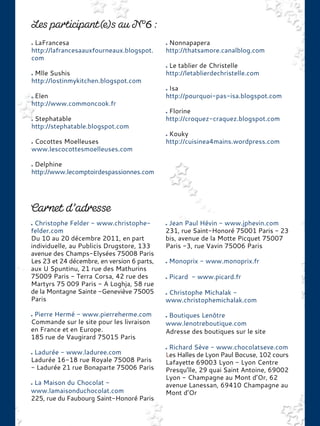 LaFrancesa
http://lafrancesaauxfourneaux.blogspot.
com
Mlle Sushis
http://lostinmykitchen.blogspot.com
Elen
http://www.commoncook.fr
Stephatable
http://stephatable.blogspot.com
Cocottes Moelleuses
www.lescocottesmoelleuses.com
Delphine
http://www.lecomptoirdespassionnes.com
Nonnapapera
http://thatsamore.canalblog.com
Le tablier de Christelle
http://letablierdechristelle.com
Isa
http://pourquoi-pas-isa.blogspot.com
Florine
http://croquez-craquez.blogspot.com
Kouky
http://cuisinea4mains.wordpress.com
Christophe Felder - www.christophe-
felder.com
Du 10 au 20 décembre 2011, en part
individuelle, au Publicis Drugstore, 133
avenue des Champs-Elysées 75008 Paris
Les 23 et 24 décembre, en version 6 parts,
aux U Spuntinu, 21 rue des Mathurins
75009 Paris - Terra Corsa, 42 rue des
Martyrs 75 009 Paris - A Loghja, 58 rue
de la Montagne Sainte -Geneviève 75005
Paris
Pierre Hermé - www.pierreherme.com
Commande sur le site pour les livraison
en France et en Europe.
185 rue de Vaugirard 75015 Paris
Ladurée - www.laduree.com
Ladurée 16-18 rue Royale 75008 Paris
- Ladurée 21 rue Bonaparte 75006 Paris
La Maison du Chocolat -
www.lamaisonduchocolat.com
225, rue du Faubourg Saint-Honoré Paris
Jean Paul Hévin - www.jphevin.com
231, rue Saint-Honoré 75001 Paris - 23
bis, avenue de la Motte Picquet 75007
Paris -3, rue Vavin 75006 Paris
Monoprix - www.monoprix.fr
Picard - www.picard.fr
Christophe Michalak -
www.christophemichalak.com
Boutiques Lenôtre
www.lenotreboutique.com
Adresse des boutiques sur le site
Richard Sève - www.chocolatseve.com
Les Halles de Lyon Paul Bocuse, 102 cours
Lafayette 69003 Lyon - Lyon Centre
Presqu’île, 29 quai Saint Antoine, 69002
Lyon - Champagne au Mont d’Or, 62
avenue Lanessan, 69410 Champagne au
Mont d’Or
 