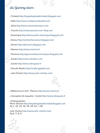 Trinidad http://lespetitsplatsdetrinidad.blogspot.com
Edda http://www.undejeunerdesoleil.com
Silvia http://www.savoirsetsaveurs.com
Tiuscha http://saveurpassion.over-blog.com
Dominique http://devousamoi-dominique.blogspot.com
Nanou http://ondinecheznanou.blogspot.com
Dorian http://doriannn.blogspot.com
Mamina http://www.mamina.fr
Florence http://gourmandiseschroniques.blogspot.com
Sandra http://www.okcebon.com
Carole http://www.altergusto.fr
Pascale Weeks http://scally.typepad.com
Julie Charles http://www.julie-charles.com/
Rédactrice en chef : Mamina http://www.mamina.fr
Conception & maquette : Carole http://www.altergusto.fr
Photographies :
Marie Viennot http://lespetitsplatsdetrinidad.blogspot.com
Pg 1, 10, 35, 36, 38, 39, 42 -> 46
Julie Charles http://www.julie-charles.com/
Pg 6, 7, 8, 9
 