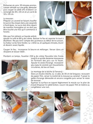 Enfourner et cuire 20 minutes environ.
Laisser refroidir sur une grille, démouler
puis couper le sablé afin d’obtenir un
rectangle de 20 x 10 cm et un carré de
10 x 10 cm.
La mousse :
Préparer un caramel en faisant chauffer
le sucre à feu moyen dans une casserole
à fond épais. Le sucre doit être réparti
de manière homogène et ne doit pas
être touché une fois qu'il commence à
fondre.
Dès que l’on obtient un liquide ambré,
ajouter le café et 80 g de crème. Baisser le feu et reporter le tout à
ébullition. Ne pas tenir compte des grumeaux au début de la cuisson,
la chaleur va les faire fondre. La crème va, en quelques minutes, brunir
et devenir assez liquide.
Couper le feu, incorporer le beurre et mélanger. Verser dans un
récipient et laisser tiédir.
Pendant ce temps, fouetter 250 g de crème fleurette très froide
jusqu'à ce qu’elle devienne mousseuse
en formant des pics sur le fouet.
Ajouter le zeste d'orange. Incorporer
peu à peu le caramel, par mouvements
circulaires, de bas en haut.
Le montage de la bûche (à l'envers) :
Dans un moule à bûche, ou à cake, de 30 cm de longueur, recouvert
de papier film, verser la moitié de la mousse au caramel. Y poser la
gelée d'orange démoulée et encore congelée puis verser le reste
de mousse.
Egaliser la surface en tapant légèrement le moule sur le plan de
travail.Disposer le sablé breton, couvrir de papier film et mettre au
congélateur une nuit.
 