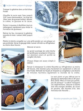 Le jour même, préparer le glaçage.
Tremper la gélatine dans un bol d'eau
froide.
Chauffer le sucre avec l'eau jusqu'à
110° (sans thermomètre : le sirop est
blanc avec de grosses bulles). Ajouter
la crème, le glucose et le cacao.
Porter à nouveau à ébullition tout en
mélangeant rapidement pour éviter la
formation de grumeaux.
Retirer du feu, incorporer la gélatine
essorée et mixer. Laisser tiédir jusqu'à
30°.
Mettre la bûche congelée sur une grille posée sur une plaque un
peu profonde. Verser le glaçage tiède. Laisser refroidir au réfrigérateur
au moins deux heures.
Décorer et servir.
Le grand avantage de cette bûche
est qu'elle peut se préparer à l'avance,
sur plusieurs jours et qu’elle se
congèle très bien.
Chaque étape est assez simple à
réaliser.
Penser à entreposer la crème fleurette au réfrigérateur au moins
24 heures. Elle montera plus facilement et rapidement si elle est
très froide. Refroidir les fouets et récipient au congélateur une dizaine
de minutes facilitera également la montée de la crème.
Le seul point un peu délicat est le
glaçage qui demande à être à 30° pour
être utilisé. Mais s'il n'est pas parfait,
pas de panique ! Le décor masquera
ces imperfections. Décorer la bûche
avec des oranges séchées, du cacao
en poudre, des feuilles d’or, des
morceaux de chocolat ...
 