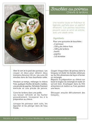 Oter le vert et le pied des poireaux. Les
couper en deux pour obtenir deux
tronçons d'environ 10 cm. Les cuire 10
minutes dans de l'eau bouillante salée.
Pendant ce temps, mélanger le chèvre
frais, quelques feuilles de basilic ciselées,
une pincée de paprika, l'échalote finement
émincée et une pincée de poivre.
Cuire les lardons dans une poêle.
Les laisser refroidir et les hacher
grossièrement. Incorporer les à la
préparation au chèvre.
Lorsque les poireaux sont cuits, les
égoutter et les plonger dans de l'eau
froide.
Couper chaque blanc de poireau dans la
longueur et étaler les bandes obtenues
sur du film alimentaire de façon à former
un rectangle.
Répartir la préparation au chèvre sur
toute la largeur du rectangle et rouler en
serrant bien. Envelopper dans du film
alimentaire et mettre au frais pendant
une heure.
Découper ensuite délicatement des
tronçons.
Pour une quinzaine de bouchées :
2 poireaux
150 g de chèvre frais
100 g de lardons
basilic
paprika
1/2 échalote
 