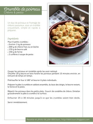 Couper les poireaux en rondelles après les avoir nettoyé.
Chauffer 20 g beurre et faire fondre les poireaux pendant 15 minutes environ, en
remuant de temps en temps.
Préchauffer le four à 180° et beurrer 6 plats individuels.
Préparer la pâte à crumble en sablant ensemble, du bout des doigts, le beurre restant,
la farine et le pesto.
Répartir les poireaux dans les petits plats. Couvrir de rondelles de chèvre. Emietter
grossièrement la pâte à crumble à la surface.
Enfourner 25 à 30 minutes jusqu’à ce que les crumbles soient bien dorés.
Servir immédiatement.
Pour 6 petits crumbles :
Environ 1 kg de poireaux
200 g de chèvre frais ou en bûche
170 g de beurre salé
150 g de farine
2 cuillères à soupe de pesto
 
