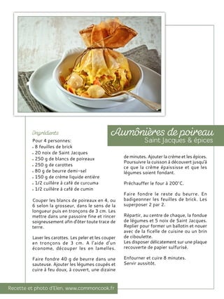 Pour 4 personnes:
8 feuilles de brick
20 noix de Saint Jacques
250 g de blancs de poireaux
250 g de carottes
80 g de beurre demi-sel
150 g de crème liquide entière
1/2 cuillère à café de curcuma
1/2 cuillère à café de cumin
Couper les blancs de poireaux en 4, ou
6 selon la grosseur, dans le sens de la
longueur puis en tronçons de 3 cm. Les
mettre dans une passoire fine et rincer
soigneusement afin d'ôter toute trace de
terre.
Laver les carottes. Les peler et les couper
en tronçons de 3 cm. A l'aide d'un
économe, découper les en lamelles.
Faire fondre 40 g de beurre dans une
sauteuse. Ajouter les légumes coupés et
cuire à feu doux, à couvert, une dizaine
de minutes. Ajouter la crème et les épices.
Poursuivre la cuisson à découvert jusqu'à
ce que la crème épaississe et que les
légumes soient fondant.
Préchauffer le four à 200°C.
Faire fondre le reste du beurre. En
badigeonner les feuilles de brick. Les
superposer 2 par 2.
Répartir, au centre de chaque, la fondue
de légumes et 5 noix de Saint Jacques.
Replier pour former un ballotin et nouer
avec de la ficelle de cuisine ou un brin
de ciboulette.
Les disposer délicatement sur une plaque
recouverte de papier sulfurisé.
Enfourner et cuire 8 minutes.
Servir aussitôt.
 