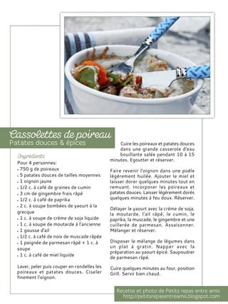 Pour 4 personnes:
750 g de poireaux
5 patates douces de tailles moyennes
1 oignon jaune
1/2 c. à café de graines de cumin
3 cm de gingembre frais râpé
1/2 c. à café de paprika
2 c. à soupe bombées de yaourt à la
grecque
1 c. à soupe de crème de soja liquide
1 c. à soupe de moutarde à l'ancienne
1 gousse d'ail
1/2 c. à café de noix de muscade râpée
1 poignée de parmesan râpé + 1 c. à
soupe
1 c. à café de miel liquide
Laver, peler puis couper en rondelles les
poireaux et patates douces. Ciseler
finement l'oignon.
Cuire les poireaux et patates douces
dans une grande casserole d'eau
bouillante salée pendant 10 à 15
minutes. Egoutter et réserver.
Faire revenir l'oignon dans une poêle
légèrement huilée. Ajouter le miel et
laisser dorer quelques minutes tout en
remuant. Incorporer les poireaux et
patates douces. Laisser légèrement dorés
quelques minutes à feu doux. Réserver.
Délayer le yaourt avec la crème de soja,
la moutarde, l'ail râpé, le cumin, le
paprika, la muscade, le gingembre et une
cuillerée de parmesan. Assaisonner.
Mélanger et réserver.
Disposer le mélange de légumes dans
un plat à gratin. Napper avec la
préparation au yaourt épicé. Saupoudrer
de parmesan râpé.
Cuire quelques minutes au four, position
Grill. Servir bien chaud.
 