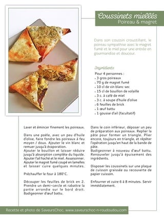 Laver et émincer finement les poireaux.
Dans une poêle, avec un peu d'huile
d'olive, faire fondre les poireaux à feu
moyen / doux. Ajouter le vin blanc et
remuer jusqu'à évaporation.
Ajouter le bouillon et laisser réduire
jusqu'à absorption complète du liquide.
Ajouter l'ail haché et le miel. Assaisonner.
Ajouter le magret fumé coupé en lamelles
et laisser cuire quelques minutes.
Préchauffer le four à 180°C.
Découper les feuilles de brick en 2.
Prendre un demi-cercle et rabattre la
partie arrondie sur le bord droit.
Badigeonner d'œuf battu.
Dans le coin inférieur, déposer un peu
de préparation aux poireaux. Replier la
pâte pour former un triangle. Plier
encore, toujours en triangle, et répéter
l’opération jusqu’en haut de la bande de
pâte.
Badigeonner à nouveau d'œuf battu.
Renouveler jusqu’à épuisement des
ingrédients.
Disposer les coussinets sur une plaque
de cuisson graissée ou recouverte de
papier cuisson.
Enfourner et cuire 6 à 8 minutes. Servir
immédiatement.
Pour 4 personnes :
3 gros poireaux
70 g de magret fumé
10 cl de vin blanc sec
15 cl de bouillon de volaille
3 c. à café de miel
3 c. à soupe d'huile d'olive
6 feuilles de brick
1 œuf battu
1 gousse d'ail (facultatif)
 