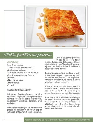 Pour 4 personnes:
2 rouleaux de pâte feuilletée
8 blancs de poireaux
200 g de lardons ou chorizo doux
3 c. à soupe de crème fraîche
Beurre
Noix de muscade
Huile d'olive
1 oeuf
Préchauffer le four à 180 °.
Découper 12 rectangles égaux de pâte
feuilletée. Au pinceau, badigeonner leur
surface avec l’oeuf battu en omelette.
En décorer 4 avec le dos de la lame d'un
couteau.
Déposer les rectangles de pâte sur une
plaque de cuisson munie d'un papier
sulfurisé. Enfourner et cuire 5 minutes.
Laver et couper les poireaux
en rondelles. Les faire
revenir dans un peu de beurre et d'huile
d'olive jusqu'à ce qu'ils soient fondants.
Ajouter, en fin de cuisson, 2 cuillères à
soupe de crème fraîche.
Dans une autre poêle, à sec, faire revenir
les lardons, jusqu'à coloration. Ajouter
les lardons aux poireaux. Saler et poivrer.
Arroser d'un filet d'huile d'olive et d'une
pincée de noix de muscade.
Dans la poêle utilisée pour cuire les
lardons, faire chauffer une cuillerée à
soupe de crème fraîche avec un peu
d'eau. Assaisonner de noix de muscade.
Dans une assiette, disposer un rectangle
de pâte. Couvrir d'un peu de garniture.
Renouveler afin d'obtenir 3 morceaux de
pâte feuilletée et 2 couches de garniture,
en terminant par un rectangle décoré.
Servir avec la sauce.
 