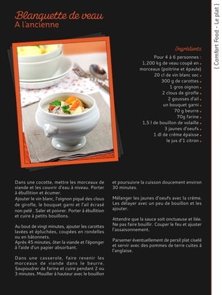 Dans une cocotte, mettre les morceaux de
viande et les couvrir d’eau à niveau. Porter
à ébullition et écumer.
Ajouter le vin blanc, l’oignon piqué des clous
de girofle, le bouquet garni et l’ail écrasé
non pelé . Saler et poivrer. Porter à ébullition
et cuire à petits bouillons.
Au bout de vingt minutes, ajouter les carottes
lavées et épluchées, coupées en rondelles
ou en bâtonnets.
Après 45 minutes, ôter la viande et l’éponger
à l'aide d'un papier absorbant.
Dans une casserole, faire revenir les
morceaux de viande dans le beurre.
Saupoudrer de farine et cuire pendant 2 ou
3 minutes. Mouiller à hauteur avec le bouillon
et poursuivre la cuisson doucement environ
30 minutes.
Mélanger les jaunes d’oeufs avec la crème.
Les délayer avec un peu de bouillon et les
ajouter.
Attendre que la sauce soit onctueuse et liée.
Ne pas faire bouillir. Couper le feu et ajuster
l’assaisonnement.
Parsemer éventuellement de persil plat ciselé
et servir avec des pommes de terre cuites à
l’anglaise.
Pour 4 à 6 personnes :
1,200 kg de veau coupé en
morceaux (poitrine et épaule)
20 cl de vin blanc sec
300 g de carottes
1 gros oignon
2 clous de girofle
2 gousses d'ail
un bouquet garni
70 g beurre
70g farine
1,5 l de bouillon de volaille
3 jaunes d'oeufs
1 dl de crème épaisse
le jus d’1 citron
 