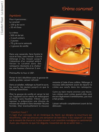 Dans une casserole, faire fondre le
sucre et l'eau, sans remuer. Cuire le
mélange à feu moyen jusqu'à
l'obtention d'un caramel ambré.
Verser le caramel dans des
ramequins résistants à la chaleur
sur une hauteur d'environ 5 mm.
Préchauffer le four à 150°.
Porter le lait à ébullition avec la gousse de
vanille grattée. Laisser refroidir.
Dans un saladier, mélanger au fouet le sucre,
les oeufs, les jaunes jusqu'à ce que le
mélange blanchisse.
Ôter la gousse de vanille et verser le lait
sur l’appareil sucre-oeufs en mélangeant
au fouet, sans fouetter. Filtrer. Laisser
reposer la préparation une dizaine de
minutes de manière à faire retomber l'écume
formée. Oter éventuellement la mousse
restante à l’aide d’une cuillère. Mélanger à
nouveau délicatement avant de répartir la
crème aux oeufs dans les ramequins.
Cuire au bain-marie environ une heure.
Les crèmes sont cuites quand elles sont
encore légèrement tremblotantes, pas tout
à fait prises.
Laisser refroidir complètement avant de les
démouler.
Pour 4 personnes :
Le caramel:
100 g de sucre
35 ml d'eau
La crème:
500 ml de lait
3 oeufs entiers
2 jaunes
75 g de sucre semoule
1 gousse de vanille
 