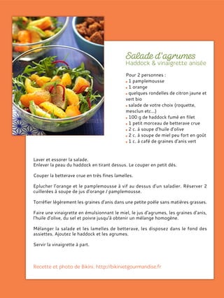 Pour 2 personnes :
1 pamplemousse
1 orange
quelques rondelles de citron jaune et
vert bio
salade de votre choix (roquette,
mesclun etc...)
100 g de haddock fumé en filet
1 petit morceau de betterave crue
2 c. à soupe d’huile d’olive
2 c. à soupe de miel peu fort en goût
1 c. à café de graines d’anis vert
Laver et essorer la salade.
Enlever la peau du haddock en tirant dessus. Le couper en petit dés.
Couper la betterave crue en très fines lamelles.
Eplucher l’orange et le pamplemousse à vif au dessus d’un saladier. Réserver 2
cuillerées à soupe de jus d’orange / pamplemousse.
Torréfier légèrement les graines d’anis dans une petite poêle sans matières grasses.
Faire une vinaigrette en émulsionnant le miel, le jus d’agrumes, les graines d’anis,
l’huile d’olive, du sel et poivre jusqu’à obtenir un mélange homogène.
Mélanger la salade et les lamelles de betterave, les disposez dans le fond des
assiettes. Ajoutez le haddock et les agrumes.
Servir la vinaigrette à part.
 