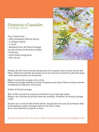 Pour 2 personnes :
200 g d'espadon (filet ou darne)
2 oranges amères
1 citron
Quelques brins de fenouil sauvage
(ou des pluches de fenouil en bulbe)
Parmesan
Huile d'olive vierge extra
Fleur de sel
Prélever de très fines tranches de poisson en le coupant dans le sens inverse des
fibres. Étaler les tranches de poisson au fur et à mesure au fond d'un plat bien large
: elles doivent à peine se chevaucher.
Râper le zeste des oranges et du citron.
Presser les oranges amères et arroser le poisson avec le jus. Filmer et laisser mariner
à température ambiante 10 minutes.
Ciseler le fenouil sauvage.
Ôter le film couvrant le carpaccio et éliminer le jus d'orange amère.
Répartir les tranches de poisson dans les assiettes. Parsemer de fenouil sauvage
ciselé.
Arroser avec un mince filet d'huile d'olive. Saupoudrer d'un peu de parmesan râpé
et de quelques zestes d'orange amère et de citron. Saler.
Servir sans attendre ou placer au frais.
 