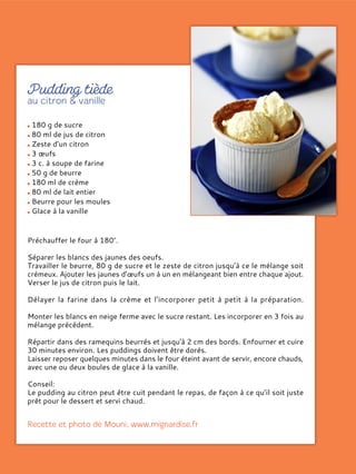 180 g de sucre
80 ml de jus de citron
Zeste d’un citron
3 œufs
3 c. à soupe de farine
50 g de beurre
180 ml de crème
80 ml de lait entier
Beurre pour les moules
Glace à la vanille
Préchauffer le four à 180°.
Séparer les blancs des jaunes des oeufs.
Travailler le beurre, 80 g de sucre et le zeste de citron jusqu’à ce le mélange soit
crémeux. Ajouter les jaunes d’œufs un à un en mélangeant bien entre chaque ajout.
Verser le jus de citron puis le lait.
Délayer la farine dans la crème et l’incorporer petit à petit à la préparation.
Monter les blancs en neige ferme avec le sucre restant. Les incorporer en 3 fois au
mélange précédent.
Répartir dans des ramequins beurrés et jusqu'à 2 cm des bords. Enfourner et cuire
30 minutes environ. Les puddings doivent être dorés.
Laisser reposer quelques minutes dans le four éteint avant de servir, encore chauds,
avec une ou deux boules de glace à la vanille.
Conseil:
Le pudding au citron peut être cuit pendant le repas, de façon à ce qu’il soit juste
prêt pour le dessert et servi chaud.
 