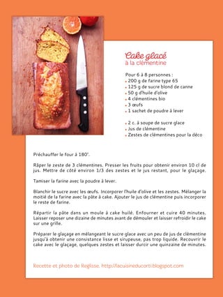 Pour 6 à 8 personnes :
200 g de farine type 65
125 g de sucre blond de canne
50 g d'huile d'olive
4 clémentines bio
3 œufs
1 sachet de poudre à lever
2 c. à soupe de sucre glace
Jus de clémentine
Zestes de clémentines pour la déco
Préchauffer le four à 180°.
Râper le zeste de 3 clémentines. Presser les fruits pour obtenir environ 10 cl de
jus. Mettre de côté environ 1/3 des zestes et le jus restant, pour le glaçage.
Tamiser la farine avec la poudre à lever.
Blanchir le sucre avec les œufs. Incorporer l'huile d'olive et les zestes. Mélanger la
moitié de la farine avec la pâte à cake. Ajouter le jus de clémentine puis incorporer
le reste de farine.
Répartir la pâte dans un moule à cake huilé. Enfourner et cuire 40 minutes.
Laisser reposer une dizaine de minutes avant de démouler et laisser refroidir le cake
sur une grille.
Préparer le glaçage en mélangeant le sucre glace avec un peu de jus de clémentine
jusqu'à obtenir une consistance lisse et sirupeuse, pas trop liquide. Recouvrir le
cake avec le glaçage, quelques zestes et laisser durcir une quinzaine de minutes.
 