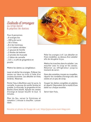 Mettre les dattes au congélateur.
Laver et sécher les oranges. Prélever les
zestes sur deux ou trois à l'aide d'un
couteau économe. Les détailler en fines
lanières. Réserver.
Porter l'eau à ébullition avec le sucre, la
cannelle, la gousse de vanille fendue et
grattée, la muscade, le gingembre et les
étoiles d'anis étoilé. Ajouter les zestes
d'orange et laisser bouillir le tout 5
minutes.
Ôter du feu, verser le Cointreau et
remettre 1 minute à chauffer. Laisser
tiédir.
Peler les oranges à vif. Les détailler en
fines rondelles, au dessus d'un saladier
afin de récupérer le jus.
Mettre les tranches dans le saladier. Les
mouiller avec le sirop et les zestes.
Réserver au réfrigérateur jusqu'au
moment de servir.
Dans des assiettes creuses ou coupelles,
répartir les rondelles d'orange avec des
zestes et un peu de sirop.
Couper les dattes congelées en pépites
et répartir l'équivalent de la moitié d'une
datte sur chaque assiette.
Servir bien frais.
Pour 6 personnes
8 oranges bio
180 g de sucre
30 cl d'eau
8 cl de Cointreau
3 à 4 dattes séchées
1 gousse de Vanille
2 étoiles de badiane
2 pincées de muscade
1 bâton de cannelle
1/2 c. à café de gingembre en
poudre
 
