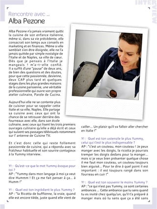 Alba Pezone n'a jamais vraiment quitté
la cuisine de son enfance italienne,
même si, dans sa vie précédente, elle
consacrait son temps aux conseils en
marketing et en finances. Même si elle
semblait s'en être éloignée, elle ne l'a
jamais quittée par simple nostalgie de
l'Italie et de Naples, sa ville de cœur.
Dès que je pensais à l'Italie je
mangeais ! m'a-t-elle confié.
Il a suffit d'une "pause" de deux ans,
de bien des questions et des doutes,
pour que cette passionnée, devienne,
deux CAP plus tard et quelques
stages dans les plus grandes maisons
de la cuisine parisienne, une véritable
professionnelle qui ouvre son propre
atelier culinaire, Parole de Cucina.
Aujourd'hui elle ne se contente plus
de cuisiner pour se rappeler cette
Italie et sa ville, Naples. Elle partage
sa cuisine avec ceux qui ont la
chance de se retrouver derrière des
fourneaux avec elle, dans son école
culinaire, avec ceux qui lisent les trois premiers
ouvrages culinaire qu'elle a déjà écrit et ceux
qui suivent ses passages télévisuels notamment
sur l' antenne de Cuisine TV.
Et c'est donc celle qui reste follement
passionnée de cuisine, qui a répondu avec sa
fraîcheur habituelle et son sourire contagieux
à la Yummy interview.
Y! : Qu'est-ce que le mot Yummy évoque pour
toi ?
AP : “Yummy dans mon langage à moi ça veut
dire Hummm ! Et ça me fait penser à ça… à
Humm !”
Y! : Quel est ton ingrédient le plus Yummy ?
AP : “la Ricotta de bufflonne, la vraie, quand
elle est encore tiède, juste quand elle vient de
cailler… Un plaisir qu'il va falloir aller chercher
en Italie !”
Y! : Quel est ton ustensile le plus Yummy,
celui qui t'est le plus indispensable ?
AP : “c'est un couteau, mon couteau ! Je peux
manger avec les doigts, la ricotta je pourrais
tremper les doigts dedans pour la manger…
mais si je veux bien présenter quelque chose
il me faut mon couteau, un couteau toujours
bien aiguisé… Pour te dire à quel point il est
important : il est toujours rangé dans son
fourreau en cuir !”
Y! : Quel est ton souvenir le moins Yummy ?
AP : “ce qui n’est pas Yummy, ce sont certaines
ambiances ... Cette ambiance que tu sens quand
tu es invité chez quelqu'un, qu'il t'a préparé à
manger mais où tu sens que ça a été sans
 