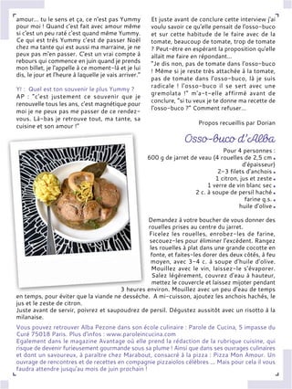 amour… tu le sens et ça, ce n'est pas Yummy
pour moi ! Quand c'est fait avec amour même
si c'est un peu raté c'est quand même Yummy.
Ce qui est très Yummy c'est de passer Noël
chez ma tante qui est aussi ma marraine, je ne
peux pas m'en passer. C'est un vrai compte à
rebours qui commence en juin quand je prends
mon billet, je l'appelle à ce moment-là et je lui
dis, le jour et l'heure à laquelle je vais arriver.”
Y! : Quel est ton souvenir le plus Yummy ?
AP : “c'est justement ce souvenir que je
renouvelle tous les ans, c'est magnétique pour
moi je ne peux pas me passer de ce rendez-
vous. Là-bas je retrouve tout, ma tante, sa
cuisine et son amour !”
Et juste avant de conclure cette interview j'ai
voulu savoir ce qu'elle pensait de l'osso-buco
et sur cette habitude de le faire avec de la
tomate, beaucoup de tomate, trop de tomate
? Peut-être en espérant la proposition qu'elle
allait me faire en répondant…
“Je dis non, pas de tomate dans l'osso-buco
! Même si je reste très attachée à la tomate,
pas de tomate dans l'osso-buco, là je suis
radicale ! l'osso-buco il se sert avec une
gremolata !” m'a-t-elle affirmé avant de
conclure, “si tu veux je te donne ma recette de
l'osso-buco ?” Comment refuser…
Propos recueillis par Dorian
Pour 4 personnes :
600 g de jarret de veau (4 rouelles de 2,5 cm
d’épaisseur)
2-3 filets d’anchois
1 citron, jus et zeste
1 verre de vin blanc sec
2 c. à soupe de persil haché
farine q.s.
huile d’olive
Demandez à votre boucher de vous donner des
rouelles prises au centre du jarret.
Ficelez les rouelles, enrobez-les de farine,
secouez-les pour éliminer l’excédent. Rangez
les rouelles à plat dans une grande cocotte en
fonte, et faites-les dorer des deux côtés, à feu
moyen, avec 3-4 c. à soupe d’huile d’olive.
Mouillez avec le vin, laissez-le s’évaporer.
Salez légèrement, couvrez d’eau à hauteur,
mettez le couvercle et laissez mijoter pendant
3 heures environ. Mouillez avec un peu d’eau de temps
en temps, pour éviter que la viande ne dessèche. A mi-cuisson, ajoutez les anchois hachés, le
jus et le zeste de citron.
Juste avant de servir, poivrez et saupoudrez de persil. Dégustez aussitôt avec un risotto à la
milanaise.
Vous pouvez retrouver Alba Pezone dans son école culinaire : Parole de Cucina, 5 impasse du
Curé 75018 Paris. Plus d’infos : www.paroleincucina.com
Egalement dans le magazine Avantage où elle prend la rédaction de la rubrique cuisine, qui
risque de devenir furieusement gourmande sous sa plume ! Ainsi que dans ses ouvrages culinaires
et dont un savoureux, à paraître chez Marabout, consacré à la pizza : Pizza Mon Amour. Un
ouvrage de rencontres et de recettes en compagnie pizzaiolos célèbres ... Mais pour cela il vous
faudra attendre jusqu'au mois de juin prochain !
 