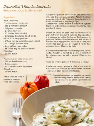 Pour 24 ravioles :
Pour les ravioles de dorade :
250 g de filet de dorade*
6 tiges de coriandre
1 oignon nouveau
10 feuilles de basilic thaï
1 morceau de galanga de 1,5 cm (à
défaut 1 cm de gingembre)
1/2 c. à café de piment finement émincé
2 c. à soupe d’huile d’olive
1 c. à café de nuoc-mâm
48 carrés de pâte à raviolis chinois
(Won Ton)
1 blanc d’œuf
Pour l’émulsion coco-citron vert:
250 ml de crème de coco
2 citrons verts
2 c. à café de fumet de poisson
déshydraté
1 blanc d’œuf
* faire lever les filets et
enlever la peau par
votre poissonnier.
Couper chaque filet de dorade en dés d’environ 5
mm. Les disposer dans un plat. Ajouter l’oignon
nouveau émincé très finement, la coriandre et le
basilic thaï ciselés et le galanga râpé.
Arroser avec l’huile d’olive et le nuoc-mâm. Ajouter
le piment et bien mélanger. Laisser mariner au frais
pendant 1 heure.
Placer 24 carrés de pâte à raviolis chinois sur le
plan de travail. Disposer 1 cuillerée de préparation
à la daurade au milieu de chacun. Badigeonner le
pourtour de blanc d’œuf et refermer avec un autre
carré de pâte. Appuyer tout autour de la farce pour
sceller les deux pâtes. Découper à l’aide d’un
emporte-pièce. Réserver au frais.
Faire bouillir la crème de coco avec le jus des citrons
verts. Ajouter le fumet de poisson. Rectifier
l’assaisonnement en sel et poivre. Réserver au
chaud.
Cuire les ravioles pendant 4 minutes à la vapeur.
Pendant ce temps, ajouter le blanc d’œuf dans la
sauce coco/citron vert et émulsionner au mixer
plongeant pour obtenir une mousse.
Dresser les ravioles sur assiette, napper de
l’émulsion et parsemer de coriandre ciselée
et/ou de zeste de citron vert finement
râpé.
 