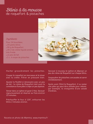 Pour 24 bouchées:
24 petits blinis
90 g de Roquefort
20 cl de crème liquide entière
très froide
un peu de lait
1 c. à soupe de pistaches
Hacher grossièrement les pistaches.
Couper le roquefort en morceaux et le mixer
avec la crème. Filtrer en pressant bien.
Ajuster la fluidité si nécessaire avec un peu
de lait : la crème de Roquefort doit avoir la
consistance d'une pâte à crêpe un peu épaisse.
Verser dans un siphon et gazer 2 fois. Secouer
vigoureusement et réserver au frais environ
15 minutes.
Préchauffer le four à 120°, enfourner les
blinis 2 minutes environ.
Secouer à nouveau le siphon et déposer un
peu de crème de Roquefort sur chaque blinis.
Saupoudrer de pistaches concassées et servir
immédiatement.
Après avoir filtré le Roquefort, il va rester
une pâte qui peut être utilisée pour relever,
par exemple, la vinaigrette d'une salade
d'endives.
 
