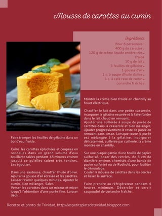 Pour 6 personnes :
400 g de carottes
120 g de crème liquide entière très
froide
10 g de lait
3 feuilles de gélatine
1 gousse d'ail
1 c. à soupe d'huile d'olive
1 c. à café rase de cumin
coriandre fraîche
Faire tremper les feuilles de gélatine dans un
bol d’eau froide.
Cuire les carottes épluchées et coupées en
rondelles dans un grand volume d'eau
bouillante salées pendant 45 minutes environ
jusqu'à ce qu’elles soient très tendres.
Les égoutter.
Dans une sauteuse, chauffer l'huile d'olive.
Ajouter la gousse d'ail écrasée et les carottes.
Laisser revenir quelques minutes. Ajouter le
cumin, bien mélanger. Saler.
Verser les carottes dans un mixeur et mixer
jusqu'à l'obtention d'une purée fine. Laisser
tiédir.
Monter la crème bien froide en chantilly au
fouet électrique.
Chauffer le lait dans une petite casserole,
incorporer la gélatine essorée et la faire fondre
dans le lait chaud en remuant.
Ajouter une cuillerée à soupe de purée de
carottes dans la casserole et bien mélanger.
Ajouter progressivement le reste de purée en
remuant sans cesse. Lorsque toute la purée
est mélangée à la gélatine, incorporer
délicatement, cuillerée par cuillerée, la crème
montée en chantilly.
Sur une plaque garnie d’une feuille de papier
sulfurisé, poser des cercles, de 6 cm de
diamètre environ, chemisés d’une bande de
papier sulfurisé ou de Rodhoïd, pour faciliter
le démoulage.
Couler la mousse de carottes dans les cercles
et lisser la surface.
Faire prendre au réfrigérateur pendant 4
heures minimum. Décercler et servir
saupoudré de coriandre fraîche.
 