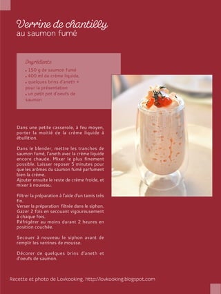150 g de saumon fumé
400 ml de crème liquide,
quelques brins d'aneth +
pour la présentation
un petit pot d’oeufs de
saumon
Dans une petite casserole, à feu moyen,
porter la moitié de la crème liquide à
ébullition.
Dans le blender, mettre les tranches de
saumon fumé, l’aneth avec la crème liquide
encore chaude. Mixer le plus finement
possible. Laisser reposer 5 minutes pour
que les arômes du saumon fumé parfument
bien la crème.
Ajouter ensuite le reste de crème froide, et
mixer à nouveau.
Filtrer la préparation à l'aide d'un tamis très
fin.
Verser la préparation filtrée dans le siphon.
Gazer 2 fois en secouant vigoureusement
à chaque fois.
Réfrigérer au moins durant 2 heures en
position couchée.
Secouer à nouveau le siphon avant de
remplir les verrines de mousse.
Décorer de quelques brins d'aneth et
d’oeufs de saumon.
 