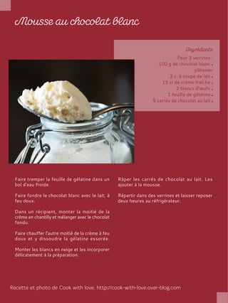 Pour 3 verrines :
100 g de chocolat blanc
pâtissier
2 c. à soupe de lait
15 cl de crème fraîche
2 blancs d’œufs
1 feuille de gélatine
5 carrés de chocolat au lait
Faire tremper la feuille de gélatine dans un
bol d’eau froide.
Faire fondre le chocolat blanc avec le lait, à
feu doux.
Dans un récipient, monter la moitié de la
crème en chantilly et mélanger avec le chocolat
fondu.
Faire chauffer l’autre moitié de la crème à feu
doux et y dissoudre la gélatine essorée.
Monter les blancs en neige et les incorporer
délicatement à la préparation.
Râper les carrés de chocolat au lait. Les
ajouter à la mousse.
Répartir dans des verrines et laisser reposer
deux heures au réfrigérateur.
 
