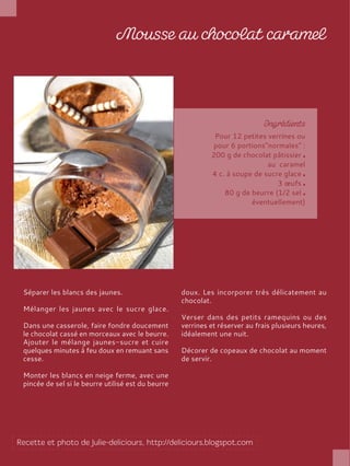 Pour 12 petites verrines ou
pour 6 portions"normales" :
200 g de chocolat pâtissier
au caramel
4 c. à soupe de sucre glace
3 œufs
80 g de beurre (1/2 sel
éventuellement)
Séparer les blancs des jaunes.
Mélanger les jaunes avec le sucre glace.
Dans une casserole, faire fondre doucement
le chocolat cassé en morceaux avec le beurre.
Ajouter le mélange jaunes-sucre et cuire
quelques minutes à feu doux en remuant sans
cesse.
Monter les blancs en neige ferme, avec une
pincée de sel si le beurre utilisé est du beurre
doux. Les incorporer très délicatement au
chocolat.
Verser dans des petits ramequins ou des
verrines et réserver au frais plusieurs heures,
idéalement une nuit.
Décorer de copeaux de chocolat au moment
de servir.
 