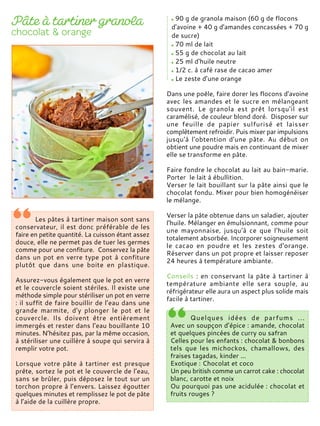 Les pâtes à tartiner maison sont sans
conservateur, il est donc préférable de les
faire en petite quantité. La cuisson étant assez
douce, elle ne permet pas de tuer les germes
comme pour une confiture. Conservez la pâte
dans un pot en verre type pot à confiture
plutôt que dans une boite en plastique.
Assurez-vous également que le pot en verre
et le couvercle soient stériles. Il existe une
méthode simple pour stériliser un pot en verre
: il suffit de faire bouillir de l’eau dans une
grande marmite, d'y plonger le pot et le
couvercle. Ils doivent être entièrement
immergés et rester dans l’eau bouillante 10
minutes. N’hésitez pas, par la même occasion,
à stériliser une cuillère à soupe qui servira à
remplir votre pot.
Lorsque votre pâte à tartiner est presque
prête, sortez le pot et le couvercle de l’eau,
sans se brûler, puis déposez le tout sur un
torchon propre à l’envers. Laissez égoutter
quelques minutes et remplissez le pot de pâte
à l’aide de la cuillère propre.
90 g de granola maison (60 g de flocons
d'avoine + 40 g d'amandes concassées + 70 g
de sucre)
70 ml de lait
55 g de chocolat au lait
25 ml d'huile neutre
1/2 c. à café rase de cacao amer
Le zeste d’une orange
Dans une poêle, faire dorer les flocons d'avoine
avec les amandes et le sucre en mélangeant
souvent. Le granola est prêt lorsqu'il est
caramélisé, de couleur blond doré. Disposer sur
une feuille de papier sulfurisé et laisser
complètement refroidir. Puis mixer par impulsions
jusqu'à l'obtention d'une pâte. Au début on
obtient une poudre mais en continuant de mixer
elle se transforme en pâte.
Faire fondre le chocolat au lait au bain-marie.
Porter le lait à ébullition.
Verser le lait bouillant sur la pâte ainsi que le
chocolat fondu. Mixer pour bien homogénéiser
le mélange.
Verser la pâte obtenue dans un saladier, ajouter
l'huile. Mélanger en émulsionnant, comme pour
une mayonnaise, jusqu'à ce que l'huile soit
totalement absorbée. Incorporer soigneusement
le cacao en poudre et les zestes d'orange.
Réserver dans un pot propre et laisser reposer
24 heures à température ambiante.
Conseils : en conservant la pâte à tartiner à
température ambiante elle sera souple, au
réfrigérateur elle aura un aspect plus solide mais
facile à tartiner.
Quelques idées de parfums ...
Avec un soupçon d’épice : amande, chocolat
et quelques pincées de curry ou safran
Celles pour les enfants : chocolat & bonbons
tels que les michockos, chamallows, des
fraises tagadas, kinder ...
Exotique : Chocolat et coco
Un peu british comme un carrot cake : chocolat
blanc, carotte et noix
Ou pourquoi pas une acidulée : chocolat et
fruits rouges ?
 
