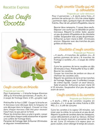 Proposée par Laurette
Pour 4 personnes : 1 brioche longue d'environ
300 g ou 4 brioches parisiennes 4 oeufs 4 c.
à soupe de fromage blanc à 0% gruyère rapé
Préchauffer le four à 200°. Couper la brioche en
4 morceaux (une découpe dans la longueur et
une découpe dans la largeur). Creuser un trou
dans chaque morceau côté mie pour recevoir
l'oeuf mais ne pas percer le fond.
Placer les brioches dans un plat à gratin, casser
un oeuf dans chaque cavité assaisonner et ajouter
une cuillère de fromage blanc.
Parsemer de fromage râpé. Enfourner 20 minutes
et déguster immédiatement.
Proposée par Julie-deliciours
Pour 2 personnes : 4 oeufs extra frais 2
portions de vache qui rit 10 cl de crème légère
parmesan râpé quelques tiges de ciboulette
fraîche fleur de sel piment d'Espelette beurre
Beurrer deux ramequins. Y casser deux oeufs.
Déposer une vache qui rit détaillée en petits
morceaux. Répartir la crème. Saler, ajouter
un peu de piment d'Espelette et de ciboulette
ciselée. Saupoudrer avec un peu de parmesan.
Enfourner au bain-marie à 200°, 15 minutes
environ. Déguster avec des tranches de pain
grillées et beurrées.
Proposée par Mylwina
4 oeufs 4 tranches de jambon cru 8
petites pommes de terre 8 tranches de
fromage à raclette 8 c. à soupe de crème
liquide
Cuire les pommes de terre coupées en dés
20 minutes à l'eau. Préchauffer le four à 180°.
Beurrer les cocottes.
Couper les tranches de jambon en deux et
chemiser les cocottes avec.
Répartir les pommes de terre et les tranches
de fromage. Napper avec 2 cuillerées à soupe
de crème liquide. Casser un oeuf dessus.
Saler et poivrer. Enfourner au bain-marie 10
à 15 minutes. Saupoudrer d'un peu de paprika
avant de servir.
Proposée par Delphine ted
4 œufs 250 g de carottes coupées en
rondelles 2 c. à soupe de crème fraîche à 20%
MG 1 c. à café de curcuma
Cuire les carottes à la vapeur 20 minutes. Les
mixer avec la crème, le curcuma et un peu de sel.
Répartir la purée de carottes dans les ramequins,
casser délicatement un œuf au-dessus. Donner
un tour de moulin à poivre et parsemer de fleur
de sel. Cuire 15 minutes à la vapeur pour un
jaune coulant, sinon rallonger le temps de cuisson.
 