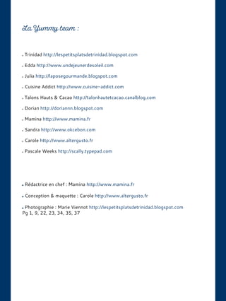 Trinidad http://lespetitsplatsdetrinidad.blogspot.com
Edda http://www.undejeunerdesoleil.com
Julia http://laposegourmande.blogspot.com
Cuisine Addict http://www.cuisine-addict.com
Talons Hauts & Cacao http://talonhautetcacao.canalblog.com
Dorian http://doriannn.blogspot.com
Mamina http://www.mamina.fr
Sandra http://www.okcebon.com
Carole http://www.altergusto.fr
Pascale Weeks http://scally.typepad.com
Rédactrice en chef : Mamina http://www.mamina.fr
Conception & maquette : Carole http://www.altergusto.fr
Photographie : Marie Viennot http://lespetitsplatsdetrinidad.blogspot.com
Pg 1, 9, 22, 23, 34, 35, 37
 