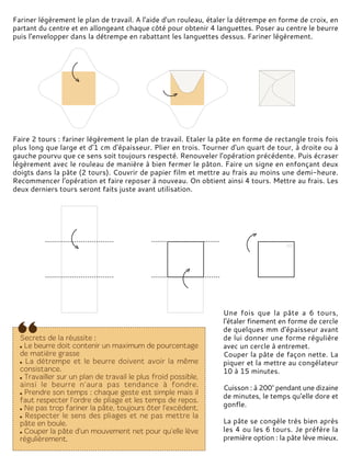 Fariner légèrement le plan de travail. A l'aide d'un rouleau, étaler la détrempe en forme de croix, en
partant du centre et en allongeant chaque côté pour obtenir 4 languettes. Poser au centre le beurre
puis l'envelopper dans la détrempe en rabattant les languettes dessus. Fariner légèrement.
Faire 2 tours : fariner légèrement le plan de travail. Etaler la pâte en forme de rectangle trois fois
plus long que large et d'1 cm d'épaisseur. Plier en trois. Tourner d'un quart de tour, à droite ou à
gauche pourvu que ce sens soit toujours respecté. Renouveler l'opération précédente. Puis écraser
légèrement avec le rouleau de manière à bien fermer le pâton. Faire un signe en enfonçant deux
doigts dans la pâte (2 tours). Couvrir de papier film et mettre au frais au moins une demi-heure.
Recommencer l'opération et faire reposer à nouveau. On obtient ainsi 4 tours. Mettre au frais. Les
deux derniers tours seront faits juste avant utilisation.
Une fois que la pâte a 6 tours,
l'étaler finement en forme de cercle
de quelques mm d'épaisseur avant
de lui donner une forme régulière
avec un cercle à entremet.
Couper la pâte de façon nette. La
piquer et la mettre au congélateur
10 à 15 minutes.
Cuisson : à 200° pendant une dizaine
de minutes, le temps qu'elle dore et
gonfle.
La pâte se congèle très bien après
les 4 ou les 6 tours. Je préfère la
première option : la pâte lève mieux.
 
