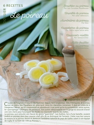 ousin de l'oignon, il nourrit les hommes depuis fort longtemps. Dés l’Antiquité, le poireau
est au menu des Égyptiens et, plus tard, dans les marmites romaines. Il doit sa célébrité à
l’empereur Néron qui le consommait en abondance, à tel point qu'on le surnommait, entre autres,
le « porrophage » (mangeur de poireaux). Son action adoucissante sur la gorge lui assurait d’avoir
une voix claire pour haranguer les foules ou roucouler auprès des belles.
Le poireau aura ensuite son heure de gloire “guerrière”. Les Gallois, lors d’une bataille, avaient
inséré un poireau dans leur couvre-chef afin de se distinguer de l’ennemi. Cette ruse leur assura
la victoire et le poireau devint et demeure l’emblème national du pays de Galles valant à son équipe
de rugby le surnom de « XV au Poireau ».
 