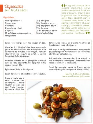 Laver les aubergines et les couper en dés.
Chauffer 5 cl d’huile d’olive dans une grande
poêle et faire revenir les aubergines une
quinzaine de minutes à feu moyen. Remuer
régulièrement jusqu’à ce qu’elles soient
fondantes. Saler et réserver.
Peler les tomates en les plongeant 1 minute
dans de l’eau bouillante. Les épépiner et les
couper en gros dés.
Éplucher et émincer les oignons.
Laver, éplucher le céleri et le couper en cubes.
Dans la poêle ayant
servi à cuire les
aubergines, faire
revenir les oignons
dans l’huile restante.
Ajouter le céleri, les
tomates, les raisins, les pignons, les olives et
les câpres et cuire 10 minutes.
Mélanger le vinaigre et le sucre et incorporer le
tout dans la poêle. Ajouter ensuite les aubergines
et mélanger délicatement.
Faire cuire la caponata à feu doux jusqu’à ce
que le vinaigre se soit évaporé. Goûter et rectifier
l’assaisonnement si nécessaire.
Servir la caponata chaude ou froide, sur un
crostini (pain grillé badigeonné d’huile d’olive).
Pour 6 personnes :
3 aubergines
4 tomates
1 branche de céleri
3 oignons
50 g d’olives vertes ou noires
dénoyautées
15 g de câpres
30 g de raisins secs
30 g de pignons de pin
15 g de sucre
25 ml de vinaigre de vin
10 cl d’huile d’olive
 