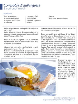 Laver et éplucher les aubergines, les couper en
petits dés.
Cuire à l'auto-cuiseur 5 minutes dès que la
soupape est sous pression ou à la vapeur jusqu’à
ce qu’elles soient tendres.
Peler et ciseler les oignons, l'ail et l'échalote.
Les faire suer avec un peu d’huile d’olive dans
une poêle antiadhésive.
Ajouter les aubergines et les faire revenir
quelques minutes à feu vif.
Remuer régulièrement et laisser compoter.
Saler, poivrer et assaisonner d'un peu de piment
d'Espelette. Réserver au chaud le temps de faire
cuire les oeufs.
Détailler des bâtonnets de pain de mie et les
faire dorer au grille-pain.
Dans une poêle anti-adhésive, à feu doux,
chauffer un peu d'eau et une noix de beurre.
Lorsque le beurre a complètement fondu, bien
le mélanger avec l'eau. Casser délicatement les
oeufs en les versant dans un emporte-pièce.
Saler légèrement les blancs.Cuire 4 à 5 minutes,
jusqu'à ce que le jaune soit chaud mais encore
liquide. Pour obtenir un oeuf miroir, couvrir la
poêle d'un couvercle quelques instants : une
pellicule opaque va recouvrir la membrane du
jaune. Décoller délicatement le blanc de la paroi
des emporte-pièce et soulever ceux-ci pour
dégager les oeufs au plat.
Dresser la compote
d'aubergines dans les
assiettes à l'aide d'un
emporte-pièce rond.
Faire glisser les oeufs
sur chaque compote
d'aubergine. Saler et
poivrer selon le goût.
Disposer 2 mouillettes
sur le plat et servir
rapidement.
Pour 4 personnes :
4 petites aubergines
2 oignons blancs frais
1 échalote
2 gousses d'ail
Huile d'olive
Piment d'Espelette
4 oeufs
Beurre
Pain pour les mouillettes
 